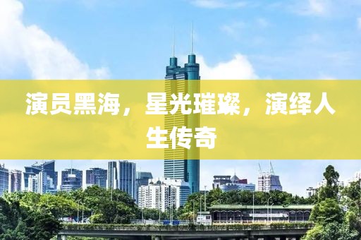 演员黑海，星光璀璨，演绎人生传奇
