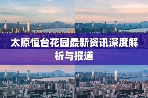 太原恒台花园最新资讯深度解析与报道