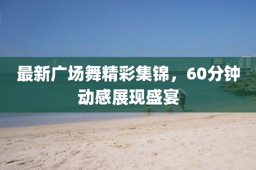 最新广场舞精彩集锦，60分钟动感展现盛宴