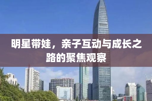 明星带娃，亲子互动与成长之路的聚焦观察