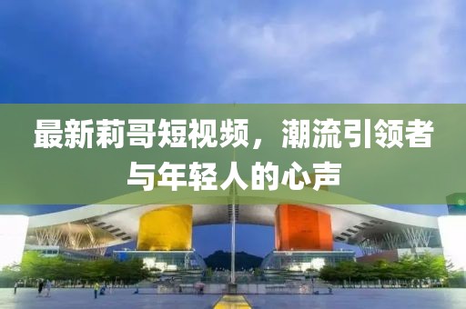 最新莉哥短视频，潮流引领者与年轻人的心声