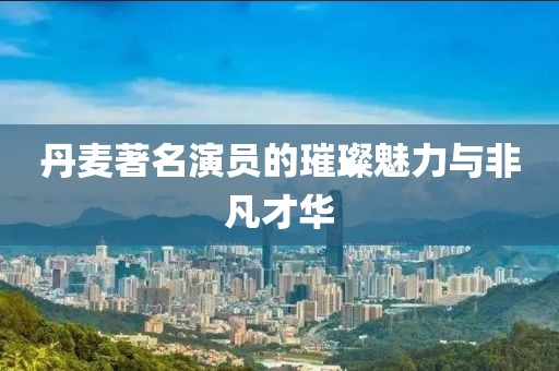 丹麦著名演员的璀璨魅力与非凡才华