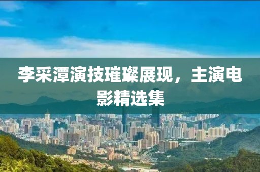李采潭演技璀璨展现，主演电影精选集