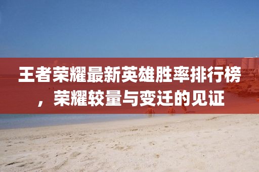 王者荣耀最新英雄胜率排行榜，荣耀较量与变迁的见证