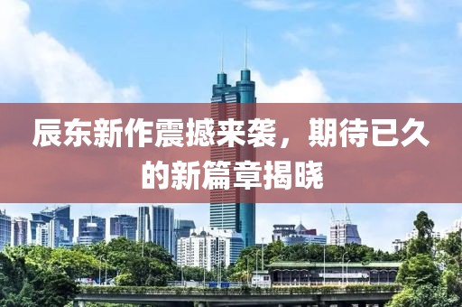 辰东新作震撼来袭，期待已久的新篇章揭晓