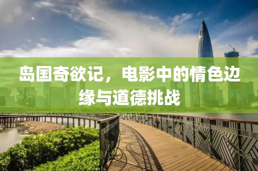 岛国奇欲记，电影中的情色边缘与道德挑战
