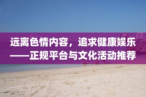 远离色情内容，追求健康娱乐——正规平台与文化活动推荐