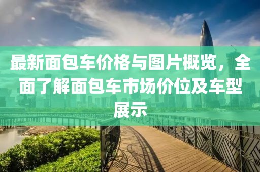 最新面包车价格与图片概览，全面了解面包车市场价位及车型展示