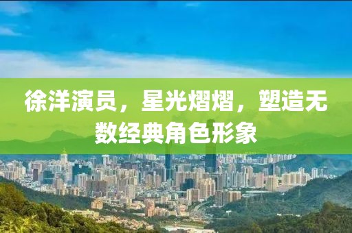 徐洋演员，星光熠熠，塑造无数经典角色形象