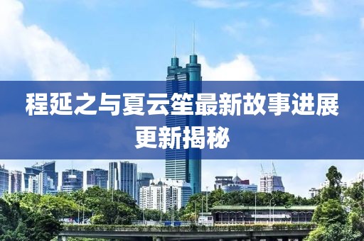 程延之与夏云笙最新故事进展更新揭秘