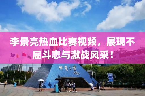李景亮热血比赛视频，展现不屈斗志与激战风采！