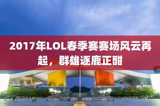 2017年LOL春季赛赛场风云再起，群雄逐鹿正酣