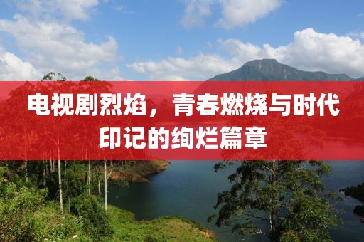 电视剧烈焰，青春燃烧与时代印记的绚烂篇章