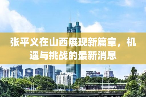 张平义在山西展现新篇章，机遇与挑战的最新消息