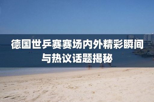 德国世乒赛赛场内外精彩瞬间与热议话题揭秘
