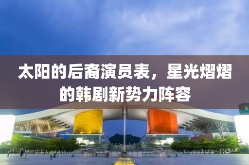 太阳的后裔演员表，星光熠熠的韩剧新势力阵容