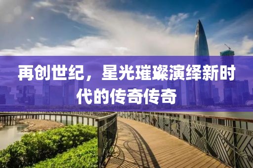 再创世纪，星光璀璨演绎新时代的传奇传奇