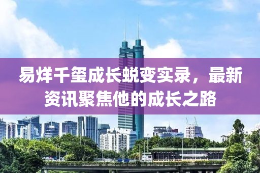 易烊千玺成长蜕变实录，最新资讯聚焦他的成长之路