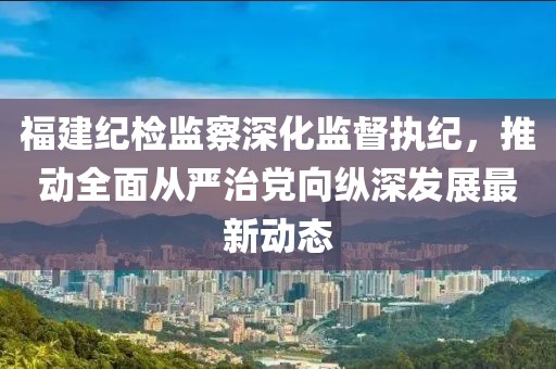 福建纪检监察深化监督执纪，推动全面从严治党向纵深发展最新动态