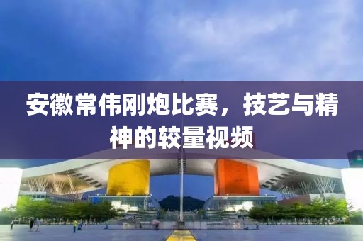 安徽常伟刚炮比赛，技艺与精神的较量视频