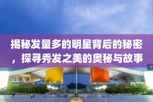 揭秘发量多的明星背后的秘密，探寻秀发之美的奥秘与故事