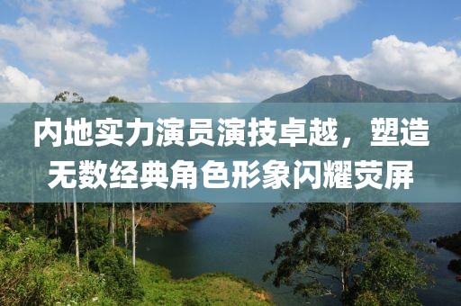 内地实力演员演技卓越，塑造无数经典角色形象闪耀荧屏