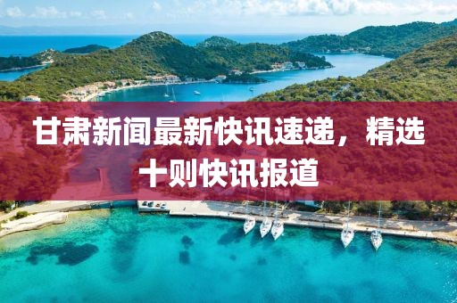 甘肃新闻最新快讯速递，精选十则快讯报道
