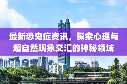 最新恐鬼症资讯，探索心理与超自然现象交汇的神秘领域