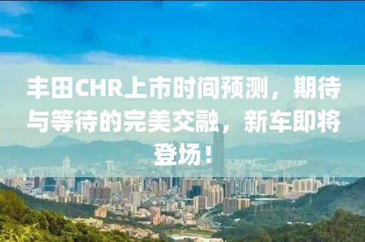 丰田CHR上市时间预测，期待与等待的完美交融，新车即将登场！