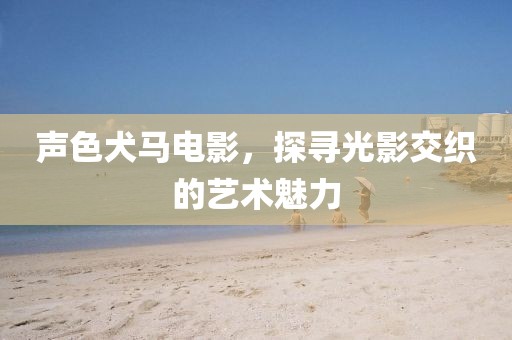 声色犬马电影，探寻光影交织的艺术魅力