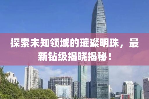 探索未知领域的璀璨明珠，最新钻级揭晓揭秘！