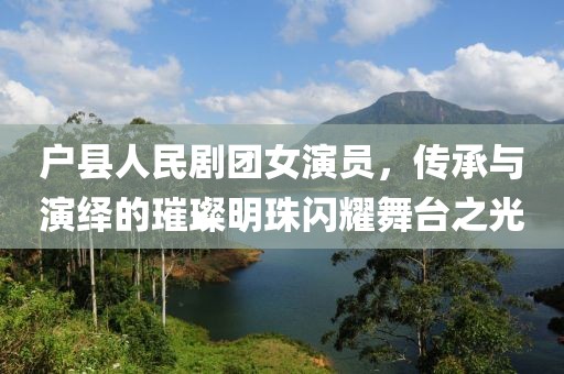 户县人民剧团女演员，传承与演绎的璀璨明珠闪耀舞台之光