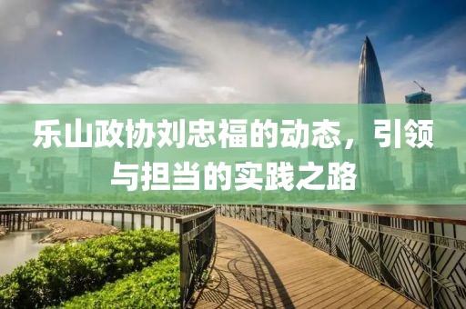 乐山政协刘忠福的动态，引领与担当的实践之路
