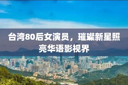 台湾80后女演员，璀璨新星照亮华语影视界