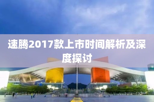 速腾2017款上市时间解析及深度探讨