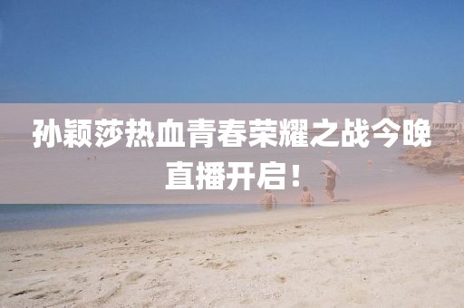 孙颖莎热血青春荣耀之战今晚直播开启！