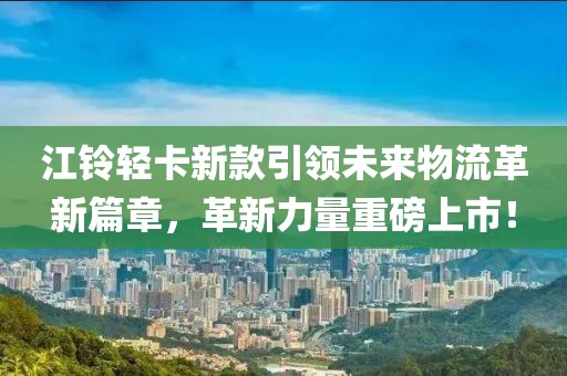 江铃轻卡新款引领未来物流革新篇章，革新力量重磅上市！