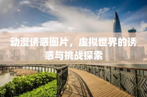 动漫诱惑图片，虚拟世界的诱惑与挑战探索