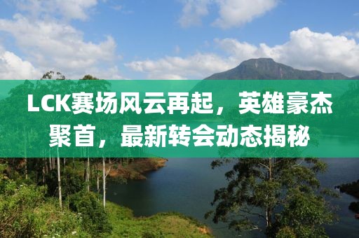 LCK赛场风云再起，英雄豪杰聚首，最新转会动态揭秘
