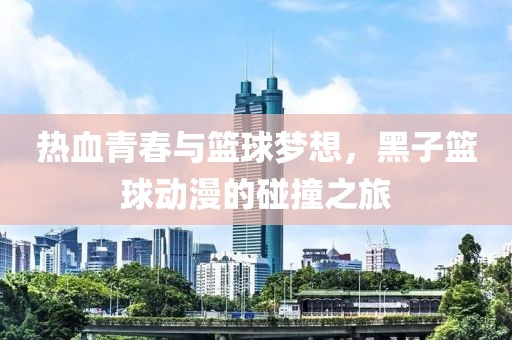 热血青春与篮球梦想，黑子篮球动漫的碰撞之旅