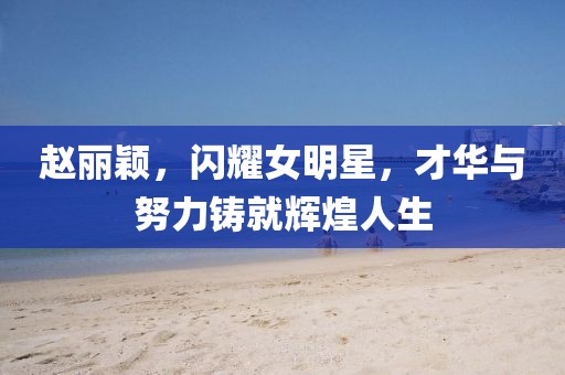 赵丽颖，闪耀女明星，才华与努力铸就辉煌人生