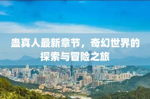 蛊真人最新章节，奇幻世界的探索与冒险之旅