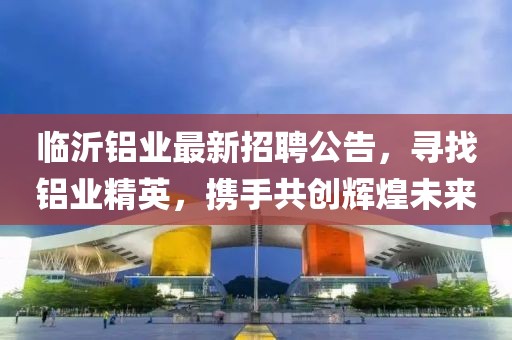 临沂铝业最新招聘公告，寻找铝业精英，携手共创辉煌未来