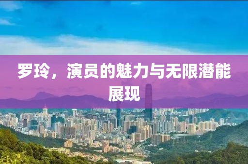 罗玲，演员的魅力与无限潜能展现