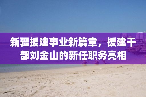 新疆援建事业新篇章，援建干部刘金山的新任职务亮相