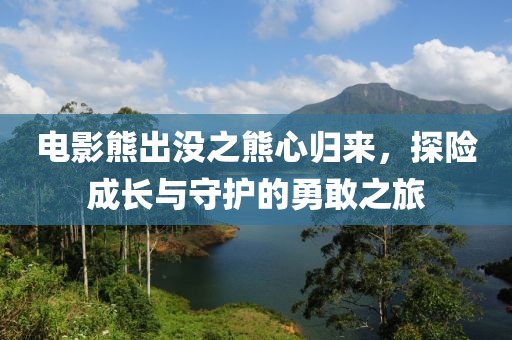 电影熊出没之熊心归来，探险成长与守护的勇敢之旅