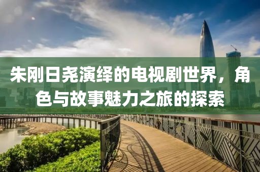 朱刚日尧演绎的电视剧世界，角色与故事魅力之旅的探索