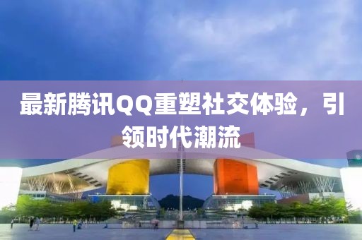 最新腾讯QQ重塑社交体验，引领时代潮流