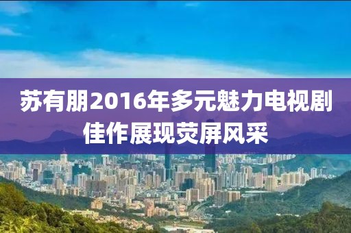 苏有朋2016年多元魅力电视剧佳作展现荧屏风采