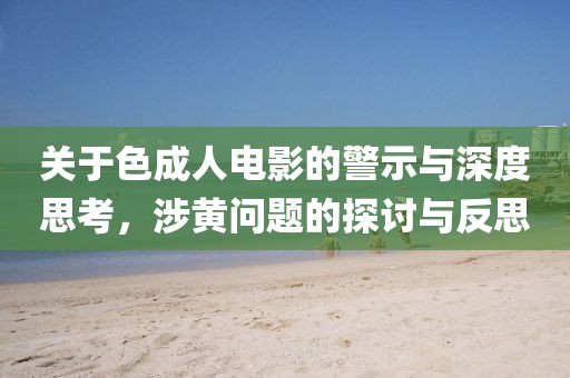 关于色成人电影的警示与深度思考，涉黄问题的探讨与反思
